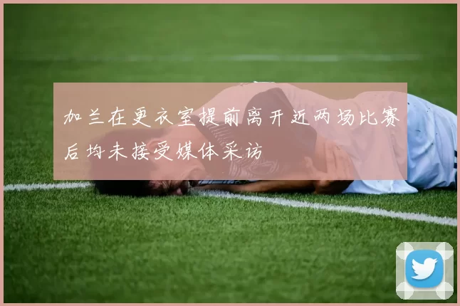 加兰在更衣室提前离开近两场比赛后均未接受媒体采访