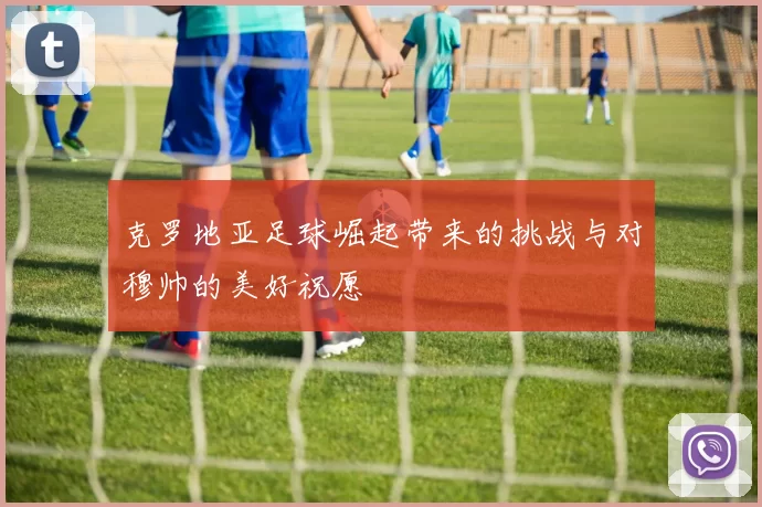 克罗地亚足球崛起带来的挑战与对穆帅的美好祝愿