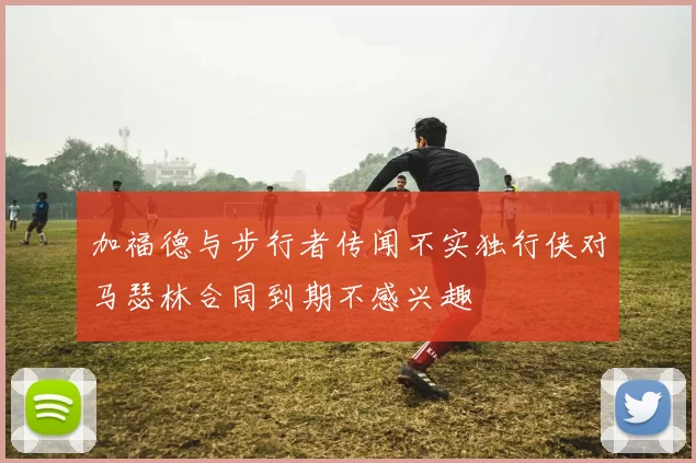 加福德与步行者传闻不实独行侠对马瑟林合同到期不感兴趣