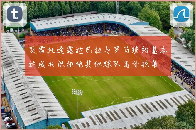 莫雷托透露迪巴拉与罗马续约基本达成共识拒绝其他球队高价挖角