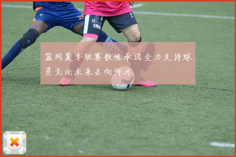 篮网夏季联赛教练承诺全力支持球员无论未来去向何方
