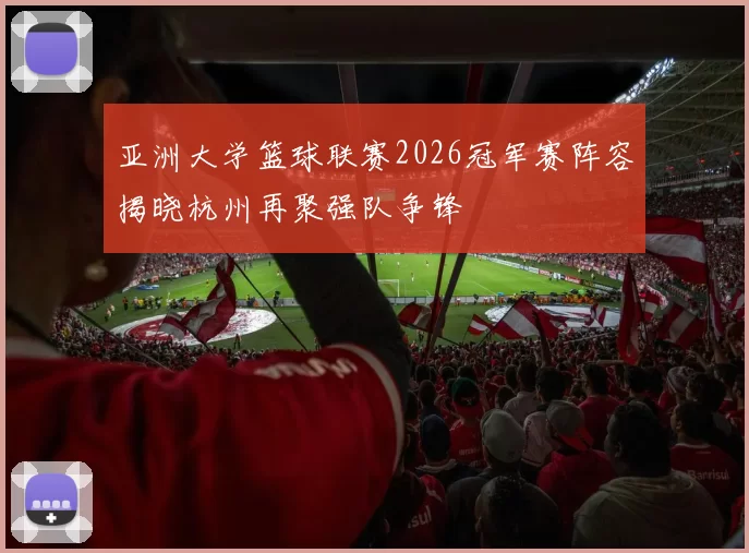 亚洲大学篮球联赛2026冠军赛阵容揭晓杭州再聚强队争锋