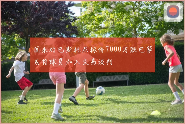 国米对巴斯托尼标价7000万欧巴萨或将球员加入交易谈判