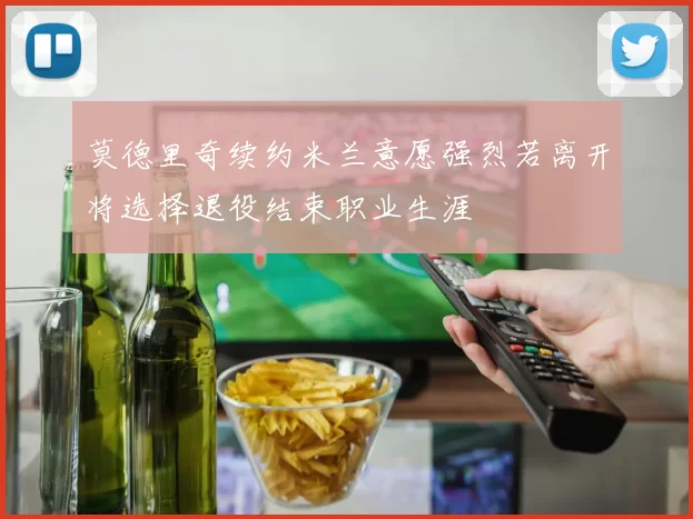 莫德里奇续约米兰意愿强烈若离开将选择退役结束职业生涯
