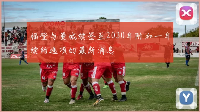 福登与曼城续签至2030年附加一年续约选项的最新消息