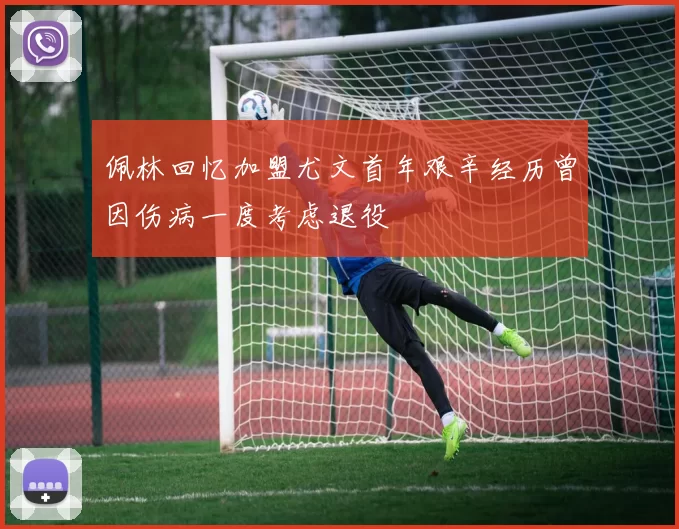 佩林回忆加盟尤文首年艰辛经历曾因伤病一度考虑退役