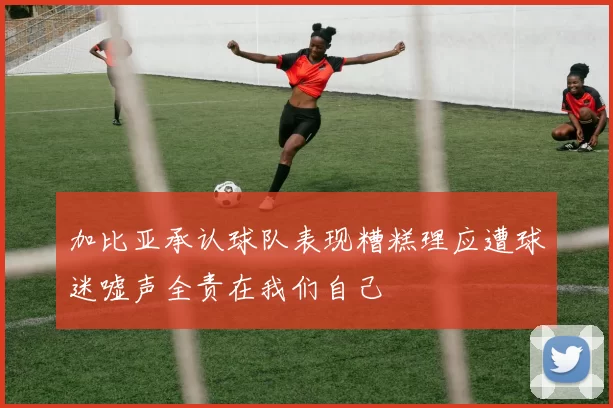 加比亚承认球队表现糟糕理应遭球迷嘘声全责在我们自己