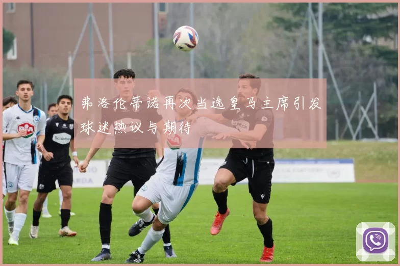 弗洛伦蒂诺再次当选皇马主席引发球迷热议与期待
