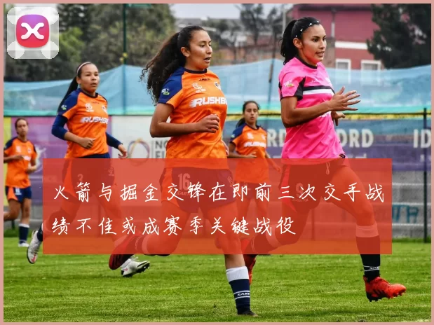 火箭与掘金交锋在即前三次交手战绩不佳或成赛季关键战役